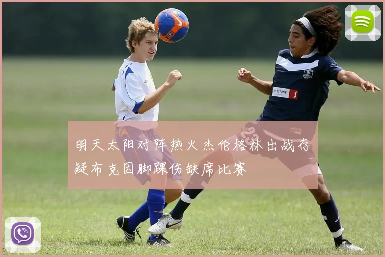 明天太阳对阵热火杰伦格林出战存疑布克因脚踝伤缺席比赛