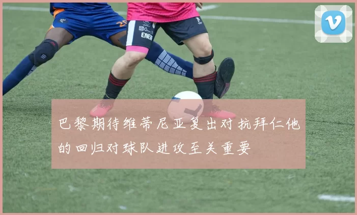 巴黎期待维蒂尼亚复出对抗拜仁他的回归对球队进攻至关重要