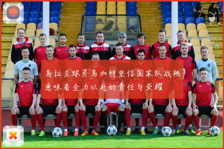 乌拉圭球员乌加特坚信国家队战袍意味着全力以赴的责任与荣耀