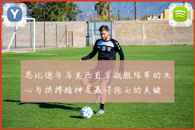 恩比德与马克西直言战胜绿军的决心与拼搏精神是赢得抢七的关键