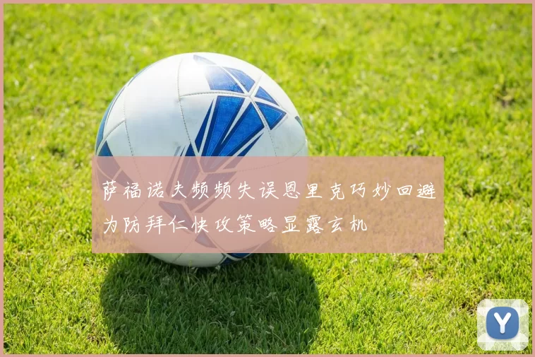 萨福诺夫频频失误恩里克巧妙回避为防拜仁快攻策略显露玄机