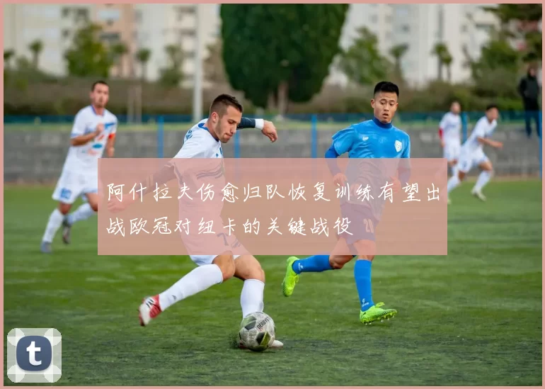 阿什拉夫伤愈归队恢复训练有望出战欧冠对纽卡的关键战役