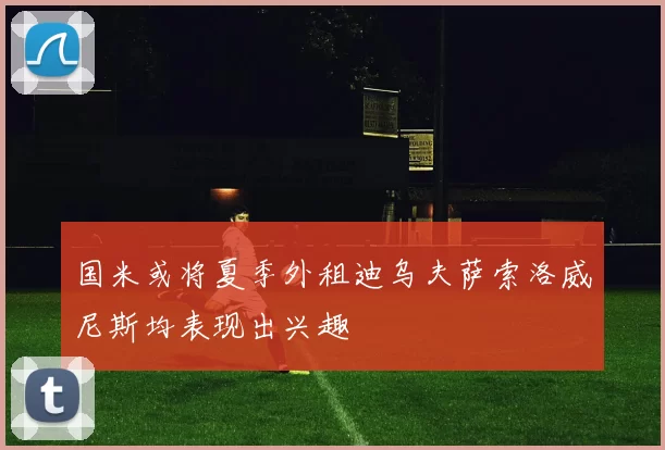 国米或将夏季外租迪乌夫萨索洛威尼斯均表现出兴趣