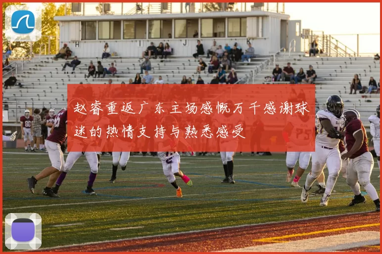 赵睿重返广东主场感慨万千感谢球迷的热情支持与熟悉感受