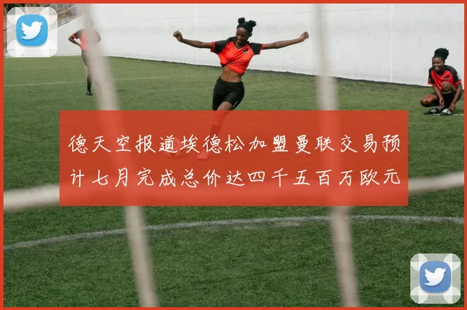德天空报道埃德松加盟曼联交易预计七月完成总价达四千五百万欧元