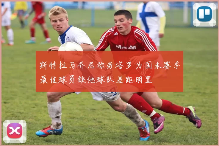 斯特拉马乔尼称劳塔罗为国米赛季最佳球员缺他球队差距明显