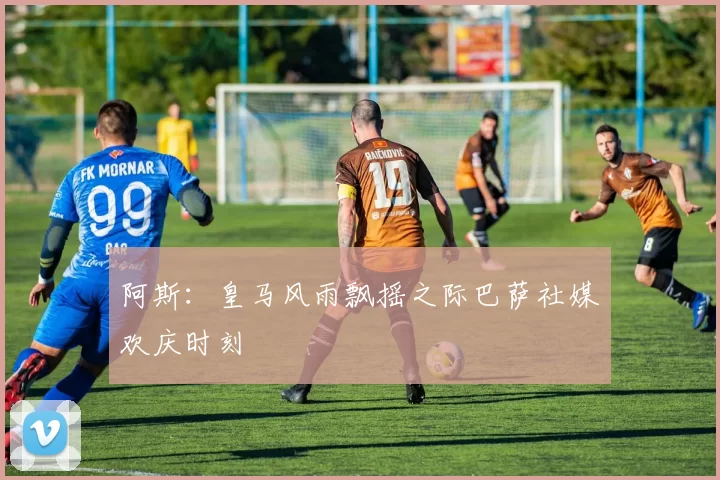 阿斯：皇马风雨飘摇之际巴萨社媒欢庆时刻