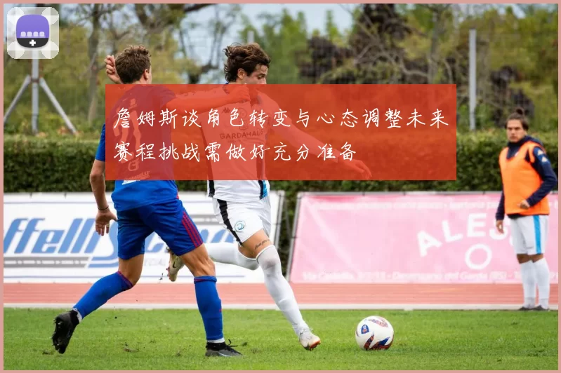 詹姆斯谈角色转变与心态调整未来赛程挑战需做好充分准备