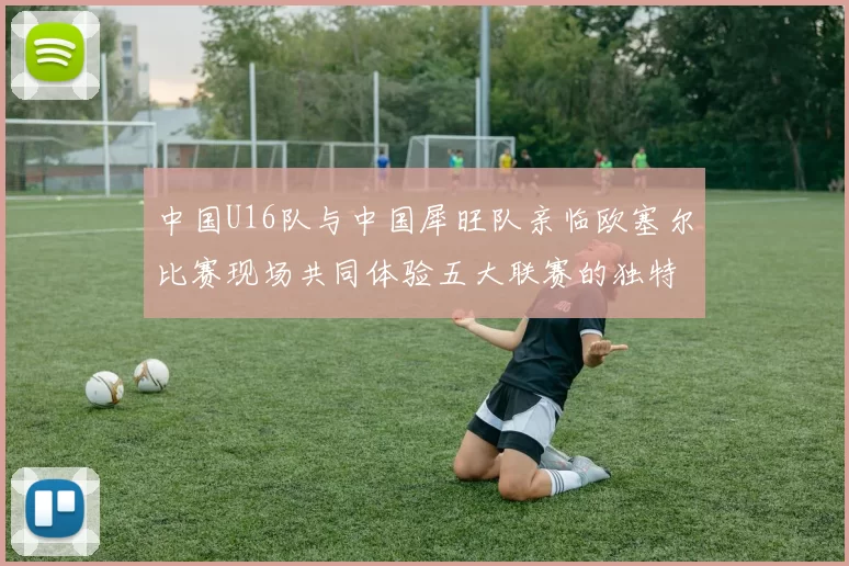 中国U16队与中国犀旺队亲临欧塞尔比赛现场共同体验五大联赛的独特魅力