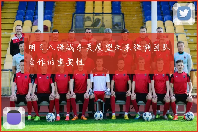 明日八强战李昊展望未来强调团队合作的重要性