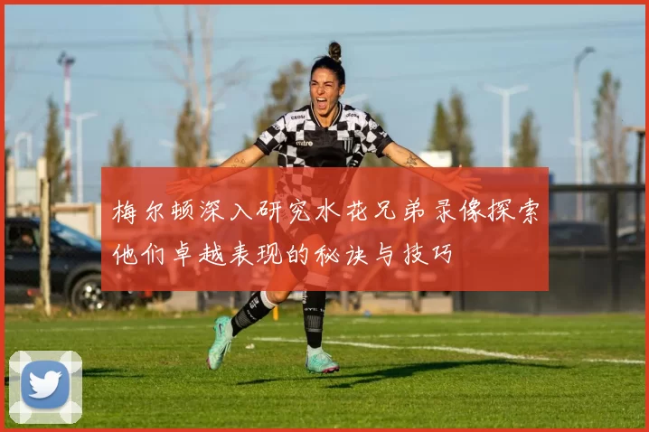 梅尔顿深入研究水花兄弟录像探索他们卓越表现的秘诀与技巧
