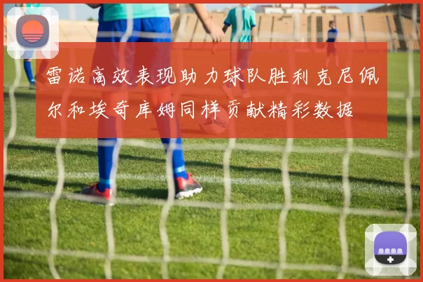 雷诺高效表现助力球队胜利克尼佩尔和埃奇库姆同样贡献精彩数据