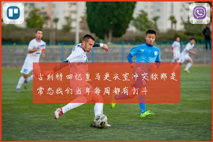 古利特回忆皇马更衣室冲突称那是常态我们当年每周都有打斗