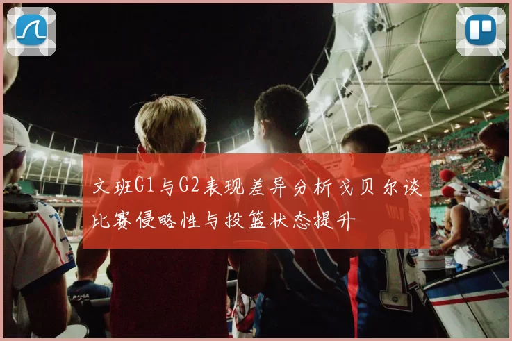 文班G1与G2表现差异分析戈贝尔谈比赛侵略性与投篮状态提升