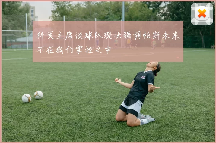 科莫主席谈球队现状强调帕斯未来不在我们掌控之中
